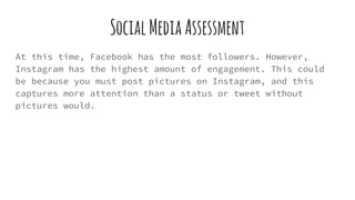 SocialMediaAssessment
At this time, Facebook has the most followers. However,
Instagram has the highest amount of engagement. This could
be because you must post pictures on Instagram, and this
captures more attention than a status or tweet without
pictures would.
 