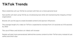 TikTok Trends
More celebrities will use TikTok to connect with fans on a more personal level
Non-profits will start using TikTok as a fundraising tool while still maintaining the integrity of their
organization
Brands will use the app to create branded content and sponsor influencers
The average length of a video on TikTok is expected to increase from 2-5 seconds to 5-10 seconds
by 2022
The use of filters and stickers on videos will increase
People will post more personalized, behind-the-scenes content to their TikTok story instead of just
selfies and short clips
 