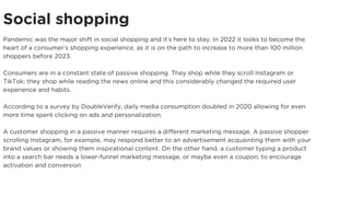 Social shopping
Pandemic was the major shift in social shopping and it’s here to stay. In 2022 it looks to become the
heart of a consumer’s shopping experience, as it is on the path to increase to more than 100 million
shoppers before 2023.
Consumers are in a constant state of passive shopping. They shop while they scroll Instagram or
TikTok; they shop while reading the news online and this considerably changed the required user
experience and habits.
According to a survey by DoubleVerify, daily media consumption doubled in 2020 allowing for even
more time spent clicking on ads and personalization.
A customer shopping in a passive manner requires a different marketing message. A passive shopper
scrolling Instagram, for example, may respond better to an advertisement acquainting them with your
brand values or showing them inspirational content. On the other hand, a customer typing a product
into a search bar needs a lower-funnel marketing message, or maybe even a coupon, to encourage
activation and conversion
 