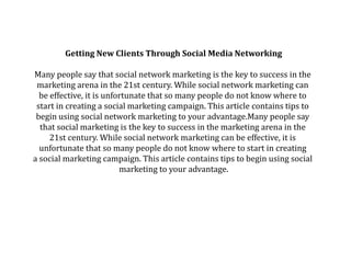 Getting New Clients Through Social Media Networking
Many people say that social network marketing is the key to success in the
marketing arena in the 21st century. While social network marketing can
be effective, it is unfortunate that so many people do not know where to
start in creating a social marketing campaign. This article contains tips to
begin using social network marketing to your advantage.Many people say
that social marketing is the key to success in the marketing arena in the
21st century. While social network marketing can be effective, it is
unfortunate that so many people do not know where to start in creating
a social marketing campaign. This article contains tips to begin using social
marketing to your advantage.

 