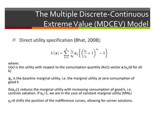 The Multiple Discrete-Continuous
ExtremeValue (MDCEV) Model
 Direct utility specification (Bhat, 2008):
where:
U(x) is the utility with respect to the consumption quantity (Kx1)-vector x (xk≥0 for all
k)
ψk is the baseline marginal utility, i.e. the marginal utility at zero consumption of
good k
0≤αk≤1 reduces the marginal utility with increasing consumption of good k, i.e.
controls satiation. If αk=1, we are in the case of constant marginal utility (MNL)
γk>0 shifts the position of the indifference curves, allowing for corner solutions.
 