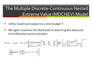 The Multiple Discrete-Continuous Nested
ExtremeValue (MDCNEV) Model
 Utility maximised subject to a time budget T
 We again maximise the likelihood of observing the observed
time allocation across activities:
 