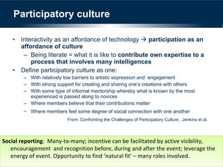 Participatory culture Interactivity as an affordance of technology     participation as an affordance of culture Being literate = what it is like to  contribute own expertise to a process that involves many intelligences Define participatory culture as one: With relatively low barriers to artistic expression and  engagement With strong support for creating and sharing one’s creations with others With some type of informal mentorship whereby what is known by the most experienced is passed along to novices Where members believe that their contributions matter Where members feel some degree of social connection with one another From: Confronting the Challenges of Participatory Culture , Jenkins et al.  Social reporting :  Many-to-many; incentive can be facilitated by active visibility, encouragement  and recognition before, during and after the event; leverage the energy of event. Opportunity to find ‘natural fit’ – many roles involved. 