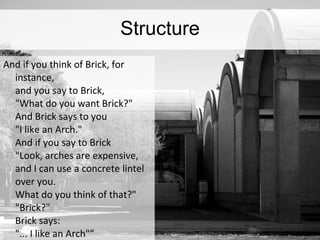 Structure And if you think of Brick, for instance, and you say to Brick, &quot;What do you want Brick?&quot; And Brick says to you &quot;I like an Arch.&quot; And if you say to Brick &quot;Look, arches are expensive,  and I can use a concrete lintel over you.  What do you think of that?&quot; &quot;Brick?&quot; Brick says: &quot;... I like an Arch&quot;” 