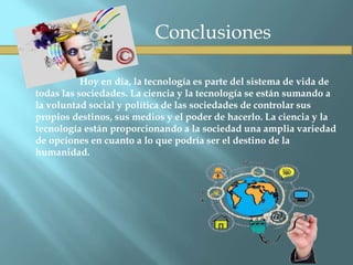 Conclusiones
Hoy en día, la tecnología es parte del sistema de vida de
todas las sociedades. La ciencia y la tecnología se están sumando a
la voluntad social y política de las sociedades de controlar sus
propios destinos, sus medios y el poder de hacerlo. La ciencia y la
tecnología están proporcionando a la sociedad una amplia variedad
de opciones en cuanto a lo que podría ser el destino de la
humanidad.
 