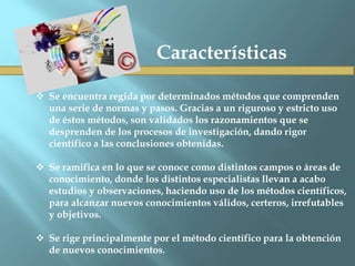  Se encuentra regida por determinados métodos que comprenden
una serie de normas y pasos. Gracias a un riguroso y estricto uso
de éstos métodos, son validados los razonamientos que se
desprenden de los procesos de investigación, dando rigor
científico a las conclusiones obtenidas.
 Se ramifica en lo que se conoce como distintos campos o áreas de
conocimiento, donde los distintos especialistas llevan a acabo
estudios y observaciones, haciendo uso de los métodos científicos,
para alcanzar nuevos conocimientos válidos, certeros, irrefutables
y objetivos.
 Se rige principalmente por el método científico para la obtención
de nuevos conocimientos.
Características
 