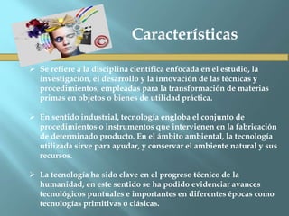  Se refiere a la disciplina científica enfocada en el estudio, la
investigación, el desarrollo y la innovación de las técnicas y
procedimientos, empleadas para la transformación de materias
primas en objetos o bienes de utilidad práctica.
 En sentido industrial, tecnología engloba el conjunto de
procedimientos o instrumentos que intervienen en la fabricación
de determinado producto. En el ámbito ambiental, la tecnología
utilizada sirve para ayudar, y conservar el ambiente natural y sus
recursos.
 La tecnología ha sido clave en el progreso técnico de la
humanidad, en este sentido se ha podido evidenciar avances
tecnológicos puntuales e importantes en diferentes épocas como
tecnologías primitivas o clásicas.
Características
 