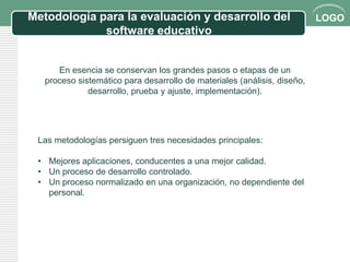 Metodología para la evaluación y desarrollo del                           LOGO
             software educativo


      En esencia se conservan los grandes pasos o etapas de un
   proceso sistemático para desarrollo de materiales (análisis, diseño,
              desarrollo, prueba y ajuste, implementación).




 Las metodologías persiguen tres necesidades principales:

 • Mejores aplicaciones, conducentes a una mejor calidad.
 • Un proceso de desarrollo controlado.
 • Un proceso normalizado en una organización, no dependiente del
   personal.
 