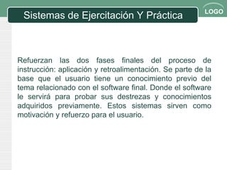 LOGO
 Sistemas de Ejercitación Y Práctica



Refuerzan las dos fases finales del proceso de
instrucción: aplicación y retroalimentación. Se parte de la
base que el usuario tiene un conocimiento previo del
tema relacionado con el software final. Donde el software
le servirá para probar sus destrezas y conocimientos
adquiridos previamente. Estos sistemas sirven como
motivación y refuerzo para el usuario.
 