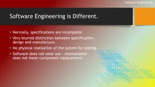 Software Engineering is Different. 
• Normally, specifications are incomplete. 
• Very blurred distinction between specification, 
design and manufacture. 
• No physical realization of the system for testing. 
• Software does not wear out - maintenance 
does not mean component replacement. 
Software Engineering 
class Person { 
String name; 
int age; 
void birthday ( ) { 
age++; 
System.out.println (name + 
' is now ' + age); 
} 
} 
class Person { 
String name; 
int age; 
void birthday ( ) { 
age++; 
System.out.println (name + 
' is now ' + age); 
} 
} 
class Person { 
String name; 
int age; 
void birthday ( ) { 
age++; 
System.out.println (name + 
' is now ' + age); 
} 
} 
class Person { 
String name; 
int age; 
void birthday ( ) { 
age++; 
System.out.println (name + 
' is now ' + age); 
} 
} 
class Person { 
String name; 
int age; 
void birthday ( ) { 
age++; 
System.out.println (name ' is now ' + age); 
} 
 