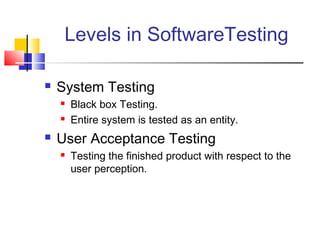 Levels in SoftwareTesting


System Testing





Black box Testing.
Entire system is tested as an entity.

User Acceptance Testing


Testing the finished product with respect to the
user perception.

 