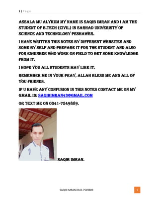 1 | P a g e
SAQIB IMRAN 0341-7549889 1
Assala mu alykum My Name is saqib imran and I am the
student of b.tech (civil) in sarhad univeristy of
science and technology peshawer.
I have written this notes by different websites and
some by self and prepare it for the student and also
for engineer who work on field to get some knowledge
from it.
I hope you all students may like it.
Remember me in your pray, allah bless me and all of
you friends.
If u have any confusion in this notes contact me on my
gmail id: Saqibimran43@gmail.com
or text me on 0341-7549889.
Saqib imran.
 