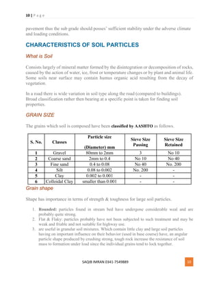 10 | P a g e
SAQIB IMRAN 0341-7549889 10
pavement thus the sub grade should posses’ sufficient stability under the adverse climate
and loading conditions.
CHARACTERISTICS OF SOIL PARTICLES
What is Soil
Consists largely of mineral matter formed by the disintegration or decomposition of rocks,
caused by the action of water, ice, frost or temperature changes or by plant and animal life.
Some soils near surface may contain humus organic acid resulting from the decay of
vegetation.
In a road there is wide variation in soil type along the road (compared to buildings).
Broad classification rather then bearing at a specific point is taken for finding soil
properties.
GRAIN SIZE
The grains which soil is composed have been classified by AASHTO as follows.
S. No. Classes
Particle size
(Diameter) mm
Sieve Size
Passing
Sieve Size
Retained
1 Gravel 80mm to 2mm 3 No 10
2 Coarse sand 2mm to 0.4 No 10 No 40
3 Fine sand 0.4 to 0.08 No 40 No. 200
4 Silt 0.08 to 0.002 No. 200 -
5 Clay 0.002 to 0.001 - -
6 Colloidal Clay smaller than 0.001 - -
Grain shape
Shape has importance in terms of strength & toughness for large soil particles.
1. Rounded: particles found in stream bed have undergone considerable weal and are
probably quite strong.
2. Flat & Flaky: particles probably have not been subjected to such treatment and may be
weak and friable and not suitable for highway use.
3. are useful in granular soil mixtures. Which contain little clay and large soil particles
having on important influence on their behavior (used in base course) have, an angular
particle shape produced by crushing strong, tough rock increase the resistance of soil
mass to formation under load since the individual grains tend to lock together.
 