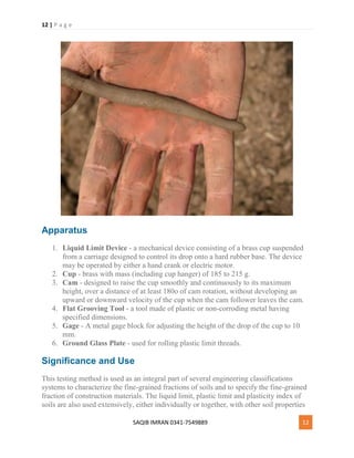 12 | P a g e
SAQIB IMRAN 0341-7549889 12
Apparatus
1. Liquid Limit Device - a mechanical device consisting of a brass cup suspended
from a carriage designed to control its drop onto a hard rubber base. The device
may be operated by either a hand crank or electric motor.
2. Cup - brass with mass (including cup hanger) of 185 to 215 g.
3. Cam - designed to raise the cup smoothly and continuously to its maximum
height, over a distance of at least 180o of cam rotation, without developing an
upward or downward velocity of the cup when the cam follower leaves the cam.
4. Flat Grooving Tool - a tool made of plastic or non-corroding metal having
specified dimensions.
5. Gage - A metal gage block for adjusting the height of the drop of the cup to 10
mm.
6. Ground Glass Plate - used for rolling plastic limit threads.
Significance and Use
This testing method is used as an integral part of several engineering classifications
systems to characterize the fine-grained fractions of soils and to specify the fine-grained
fraction of construction materials. The liquid limit, plastic limit and plasticity index of
soils are also used extensively, either individually or together, with other soil properties
 