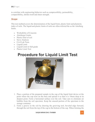 13 | P a g e
SAQIB IMRAN 0341-7549889 13
to correlate with engineering behavior such as compressibility, permeability,
compactibility, shrink-swell and shear strength.
Scope
This test method covers the determination of the liquid limit, plastic limit and plasticity
index of soils. The liquid and plastic limits of soils are often referred the as the Atterberg
limits.
 Workability of Concrete
 Atterbergs Limits
 Plastic limit of soil
 Sieve Analysis
 Civil Lab Tests
 Liquid Limit
 Liquid Limit in Sub grade
 Plastic Limit Test
Procedure for Liquid Limit Test
1. Place a portion of the prepared sample in the cup of the liquid limit device at the
point where the cup rests on the base and spread it so that it is 10mm deep at its
deepest point. Form a horizontal surface over the soil. Take care to eliminate air
bubbles from the soil specimen. Keep the unused portion of the specimen in the
storage container.
2. Form a groove in the soil by drawing the grooving tool, beveled edge forward,
through the soil from the top of the cup to the bottom of the cup. When forming the
 