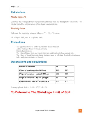 16 | P a g e
SAQIB IMRAN 0341-7549889 16
Calculations
Plastic Limit, PL
Compute the average of the water contents obtained from the three plastic limit tests. The
plastic limit, PL, is the average of the three water contents.
Plasticity Index
Calculate the plasticity index as follows: PI = LL - PL where:
LL = liquid limit, and PL = plastic limit.
Precautions
 The apparatus required for the experiment should be clean.
 All the readings should be noted carefully.
 Practical applications
 The value of liquid limit and plastic limit are used to classify fine grained soil.
 The values of liquid limit and plastic limits are used to calculate flow index, toughness
index and plasticity index of the soil.
Observations and calculations:
Number of container 24 25
Weight of empty container(M1) gm 45.7 44.5
Weight of container + wet soil (M2) gm 50.6 49.5
Weight of container + dry soil ( m3
) gm 48 46
Water content = (M2- m3
/ m3
-M1)100 % 1.13 1.17
Average plastic limit = (1.13 + 1.7)/2 =1.15%
To Determine The Shrinkage Limit of Soil
 