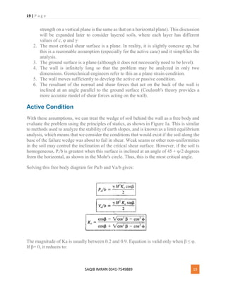 19 | P a g e
SAQIB IMRAN 0341-7549889 19
strength on a vertical plane is the same as that on a horizontal plane). This discussion
will be expanded later to consider layered soils, where each layer has different
values of c, φ and γ∙
2. The most critical shear surface is a plane. In reality, it is slightly concave up, but
this is a reasonable assumption (especially for the active case) and it simplifies the
analysis.
3. The ground surface is a plane (although it does not necessarily need to be level).
4. The wall is infinitely long so that the problem may be analyzed in only two
dimensions. Geotechnical engineers refer to this as a plane strain condition.
5. The wall moves sufficiently to develop the active or passive condition.
6. The resultant of the normal and shear forces that act on the back of the wall is
inclined at an angle parallel to the ground surface (Coulomb's theory provides a
more accurate model of shear forces acting on the wall).
Active Condition
With these assumptions, we can treat the wedge of soil behind the wall as a free body and
evaluate the problem using the principles of statics, as shown in Figure 1a. This is similar
to methods used to analyze the stability of earth slopes, and is known as a limit equilibrium
analysis, which means that we consider the conditions that would exist if the soil along the
base of the failure wedge was about to fail in shear. Weak seams or other non-uniformities
in the soil may control the inclination of the critical shear surface. However, if the soil is
homogeneous, Pa/b is greatest when this surface is inclined at an angle of 45 + φ/2 degrees
from the horizontal, as shown in the Mohr's circle. Thus, this is the most critical angle.
Solving this free body diagram for Pa/b and Va/b gives:
The magnitude of Ka is usually between 0.2 and 0.9. Equation is valid only when β ≤ φ.
If β= 0, it reduces to:
 