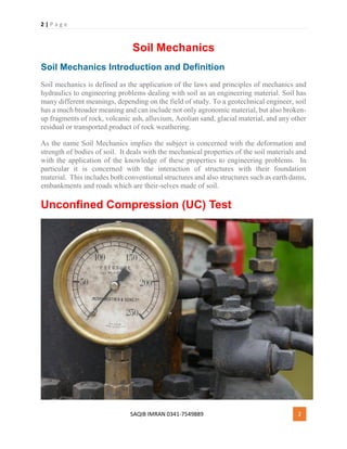 2 | P a g e
SAQIB IMRAN 0341-7549889 2
Soil Mechanics
Soil Mechanics Introduction and Definition
Soil mechanics is defined as the application of the laws and principles of mechanics and
hydraulics to engineering problems dealing with soil as an engineering material. Soil has
many different meanings, depending on the field of study. To a geotechnical engineer, soil
has a much broader meaning and can include not only agronomic material, but also broken-
up fragments of rock, volcanic ash, alluvium, Aeolian sand, glacial material, and any other
residual or transported product of rock weathering.
As the name Soil Mechanics implies the subject is concerned with the deformation and
strength of bodies of soil. It deals with the mechanical properties of the soil materials and
with the application of the knowledge of these properties to engineering problems. In
particular it is concerned with the interaction of structures with their foundation
material. This includes both conventional structures and also structures such as earth dams,
embankments and roads which are their-selves made of soil.
Unconfined Compression (UC) Test
 