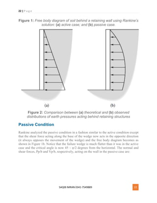 22 | P a g e
SAQIB IMRAN 0341-7549889 22
Figure 1: Free body diagram of soil behind a retaining wall using Rankine’s
solution: (a) active case; and (b) passive case.
Figure 2: Comparison between (a) theoretical and (b) observed
distributions of earth pressures acting behind retaining structures
Passive Condition
Rankine analyzed the passive condition in a fashion similar to the active condition except
that the shear force acting along the base of the wedge now acts in the opposite direction
(it always opposes the movement of the wedge) and the free body diagram becomes as
shown in Figure 1b. Notice that the failure wedge is much flatter than it was in the active
case and the critical angle is now 45 – φ/2 degrees from the horizontal. The normal and
shear forces, Pp/b and Vp/b, respectively, acting on the wall in the passive case are:
 