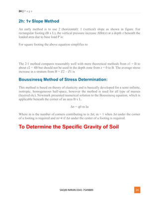 24 | P a g e
SAQIB IMRAN 0341-7549889 24
2h: 1v Slope Method
An early method is to use 2 (horizontal): 1 (vertical) slope as shown in figure. For
rectangular footing (B x L), the vertical pressure increase ΔHσ(z) at a depth z beneath the
loaded area due to base load P is:
For square footing the above equation simplifies to
The 2:1 method compares reasonably well with more theoretical methods from z1 = B to
about z2 = 4B but should not be used in the depth zone from z = 0 to B. The average stress
increase in a stratum from H = Z2 – Z1 is
Boussinesq Method of Stress Determination:
This method is based on theory of elasticity and is basically developed for a semi-infinite,
isotropic, homogeneous half-space, however the method is used for all type of masses
(layered etc), Newmark presented numerical solution to the Boussinesq equation, which is
applicable beneath the corner of an area B x L.
Δσ = q0 m Iα
Where m is the number of corners contributing to is Δσ; m = 1 when Δσ under the corner
of a footing is required and m=4 if Δσ under the center of a footing is required.
To Determine the Specific Gravity of Soil
 