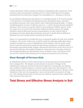 29 | P a g e
SAQIB IMRAN 0341-7549889 29
content and density which would prevail during or immediately after construction. If the
moisture content corresponds to saturation level, it will be found that all soil samples
(saturated) have the same shear strength if no consolidation (i.e., drainage) is allowed.
In consolidated undrained test (also known as 'consolidated-quick' or 'R' test) the sample
is first allowed to consolidate (with full pore pressure dissipation) under a specified
consolidation pressure, and is then failed in shear without permitting drainage. To obtain
strength parameters in terms of effective stress (i.e., c' and f'), the pore pressure should be
measured. These values are used for effective stress method of stability analysis. If the
test values are to be used for the total stress method of stability analysis, the sample
should be tested (without pore pressure measurement) at a water content which is
anticipated in the dam during the period being analyzed. It should often be difficult to
determine the water content which would prevail in the dam.
Hence, it is usual practice to conduct the tests on saturated samples for total stress method
of analysis. The results of these tests would be useful for analyzing sudden draw-down
condition of impervious zones of embankment and foundation. The test results would
also be useful for analyzing the upstream slope during a partial pool condition and the
downstream slope during steady seepage. Drained test (also known as the 'slow' test or 'S'
test) permits drainage and complete dissipation of pore pressure at all stages of the test.
The strength parameters are determined in terms of effective stress. The results of this
test are to be used for freely-draining soils in which pore pressures do not develop.
Shear Strength of Pervious Soils
In embankment sections of clean sand and gravel, the pore pressures develop primarily
due to seepage flow. The changes in pore pressure on account of changes in the
embankment volume are short-lived and can be neglected. Consequently, the effective
stress method of stability analysis is used for sections of pervious sand and gravel. The
strength characteristics of sand and gravel are determined by drained tests. Because of the
limitations of the size of test equipment, it may not be possible to test gravels of larger
size. The strength characteristics of such soil can safely be assumed as those obtained for
finer fractions of the same soil.
Total Stress and Effective Stress Analysis in Soil
 