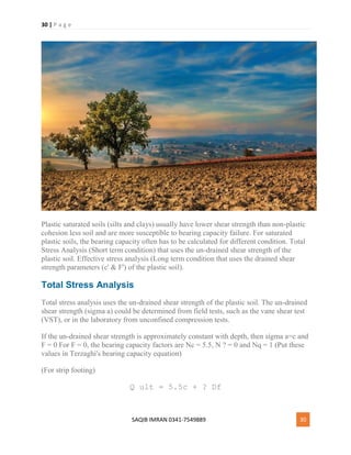 30 | P a g e
SAQIB IMRAN 0341-7549889 30
Plastic saturated soils (silts and clays) usually have lower shear strength than non-plastic
cohesion less soil and are more susceptible to bearing capacity failure. For saturated
plastic soils, the bearing capacity often has to be calculated for different condition. Total
Stress Analysis (Short term condition) that uses the un-drained shear strength of the
plastic soil. Effective stress analysis (Long term condition that uses the drained shear
strength parameters (c' & F') of the plastic soil).
Total Stress Analysis
Total stress analysis uses the un-drained shear strength of the plastic soil. The un-drained
shear strength (sigma a) could be determined from field tests, such as the vane shear test
(VST), or in the laboratory from unconfined compression tests.
If the un-drained shear strength is approximately constant with depth, then sigma a=c and
F = 0 For F = 0, the bearing capacity factors are Nc = 5.5, N ? = 0 and Nq = 1 (Put these
values in Terzaghi's bearing capacity equation)
(For strip footing)
Q ult = 5.5c + ? Df
 