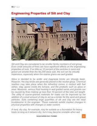 33 | P a g e
SAQIB IMRAN 0341-7549889 33
Engineering Properties of Silt and Clay
Silt and Clay are considered to be smaller family members of soil group,
Even small amounts of fines can have significant effects on the engineering
properties of soils. If as little as 10 percent of the particles in sand and
gravel are smaller than the No.200 sieve size, the soil can be virtually
impervious, especially when the coarse grains are well graded.
Silica is decided to be acidic and magnesia bricks are strongly basic.
However, fire clay bricks are generally placed in the neutral group. Chemical
reaction may take place when the refractory comes in contact with fuel
ashes, slag, gases inside the furnace, and the products such as glass or
steel. Moreover, serious frost heaving in well graded sands and gravels can
be caused by fines making up less than 10 percent of the total soil weight.
The utility of coarse-grained materials for roads can be improved by the
addition of a small amount of clay to act as a binder for the sand and gravel
particles. Soils containing large quantities of silt and clay are the most
troublesome to the engineer. These materials exhibit marked changes in
physical properties with changes in water content.
A hard, dry clay, for example, may be suitable as a foundation for heavy
loads so long as it remains dry, but it may become unstable when wet.
 