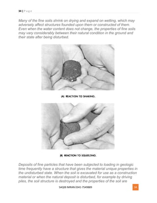 34 | P a g e
SAQIB IMRAN 0341-7549889 34
Many of the fine soils shrink on drying and expand on wetting, which may
adversely affect structures founded upon them or constructed of them.
Even when the water content does not change, the properties of fine soils
may vary considerably between their natural condition in the ground and
their state after being disturbed.
Deposits of fine particles that have been subjected to loading in geologic
time frequently have a structure that gives the material unique properties in
the undisturbed state. When the soil is excavated for use as a construction
material or when the natural deposit is disturbed, for example by driving
piles, the soil structure is destroyed and the properties of the soil are
 