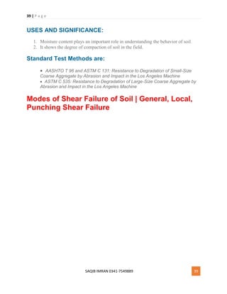 39 | P a g e
SAQIB IMRAN 0341-7549889 39
USES AND SIGNIFICANCE:
1. Moisture content plays an important role in understanding the behavior of soil.
2. It shows the degree of compaction of soil in the field.
Standard Test Methods are:
 AASHTO T 96 and ASTM C 131: Resistance to Degradation of Small-Size
Coarse Aggregate by Abrasion and Impact in the Los Angeles Machine
 ASTM C 535: Resistance to Degradation of Large-Size Coarse Aggregate by
Abrasion and Impact in the Los Angeles Machine
Modes of Shear Failure of Soil | General, Local,
Punching Shear Failure
 