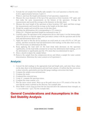 4 | P a g e
SAQIB IMRAN 0341-7549889 4
1. Extrude the soil sample from Shelby tube sampler. Cut a soil specimen so that the ratio
(L/d) is approximately between 2 and 2.5.
Where L and d are the length and diameter of soil specimen, respectively.
2. Measure the exact diameter of the top of the specimen at three locations 120° apart, and
then make the same measurements on the bottom of the specimen. Average the
measurements and record the average as the diameter on the data sheet.
3. Measure the exact length of the specimen at three locations 120° apart, and then average
the measurements and record the average as the length on the data sheet.
4. Weigh the sample and record the mass on the data sheet.
5. Calculate the deformation (∆L) corresponding to 15% strain (ε).
Where L0 = Original specimen length (as measured in step 3).
6. Carefully place the specimen in the compression device and center it on the bottom plate.
Adjust the device so that the upper plate just makes contact with the specimen and set the
load and deformation dials to zero.
7. Apply the load so that the device produces an axial strain at a rate of 0.5% to 2.0% per
minute, and then record the load and deformation dial readings on the data sheet at every
20 to 50 divisions on deformation the dial.
8. Keep applying the load until (1) the load (load dial) decreases on the specimen
significantly, (2) the load holds constant for at least four deformation dial readings, or (3)
the deformation is significantly past the 15% strain that was determined in step 5.
9. Draw a sketch to depict the sample failure.
10. Remove the sample from the compression device and obtain a sample for water content
determination. Determine the water content as in Experiment 1.
Analysis:
1. Convert the dial readings to the appropriate load and length units, and enter these values
on the data sheet in the deformation and total load columns. (Confirm that the conversion
is done correctly, particularly proving dial gauge readings conversion into load)
2. Compute the sample cross-sectional area
3. Compute the strain
4. Computed the corrected area,
5. Using A’, compute the specimen stress,
6. Compute the water content, w%.
7. Plot the stress versus strain. Show qu as the peak stress (or at 15% strain) of the test. Be
sure that the strain is plotted on the abscissa. See example data.
8. Draw Mohr’s circle using qu from the last step and show the undrained shear strength, su
= c (or cohesion) = qu/2. See the example data.
General Considerations and Assumptions in the
Soil Stability Analysis
 