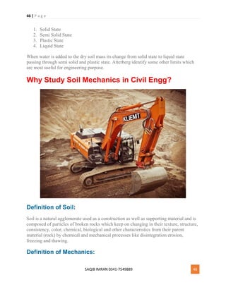 46 | P a g e
SAQIB IMRAN 0341-7549889 46
1. Solid State
2. Semi Solid State
3. Plastic State
4. Liquid State
When water is added to the dry soil mass its change from solid state to liquid state
passing through semi solid and plastic state. Atterberg identify some other limits which
are most useful for engineering purpose.
Why Study Soil Mechanics in Civil Engg?
Definition of Soil:
Soil is a natural agglomerate used as a construction as well as supporting material and is
composed of particles of broken rocks which keep on changing in their texture, structure,
consistency, color, chemical, biological and other characteristics from their parent
material (rock) by chemical and mechanical processes like disintegration erosion,
freezing and thawing.
Definition of Mechanics:
 