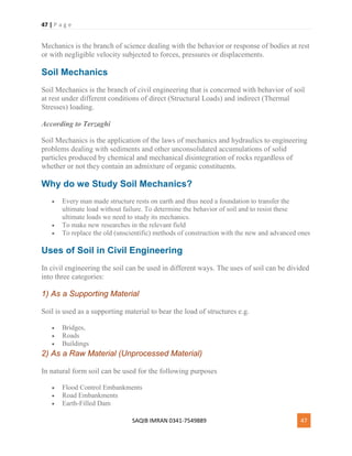 47 | P a g e
SAQIB IMRAN 0341-7549889 47
Mechanics is the branch of science dealing with the behavior or response of bodies at rest
or with negligible velocity subjected to forces, pressures or displacements.
Soil Mechanics
Soil Mechanics is the branch of civil engineering that is concerned with behavior of soil
at rest under different conditions of direct (Structural Loads) and indirect (Thermal
Stresses) loading.
According to Terzaghi
Soil Mechanics is the application of the laws of mechanics and hydraulics to engineering
problems dealing with sediments and other unconsolidated accumulations of solid
particles produced by chemical and mechanical disintegration of rocks regardless of
whether or not they contain an admixture of organic constituents.
Why do we Study Soil Mechanics?
 Every man made structure rests on earth and thus need a foundation to transfer the
ultimate load without failure. To determine the behavior of soil and to resist these
ultimate loads we need to study its mechanics.
 To make new researches in the relevant field
 To replace the old (unscientific) methods of construction with the new and advanced ones
Uses of Soil in Civil Engineering
In civil engineering the soil can be used in different ways. The uses of soil can be divided
into three categories:
1) As a Supporting Material
Soil is used as a supporting material to bear the load of structures e.g.
 Bridges,
 Roads
 Buildings
2) As a Raw Material (Unprocessed Material)
In natural form soil can be used for the following purposes
 Flood Control Embankments
 Road Embankments
 Earth-Filled Dam
 