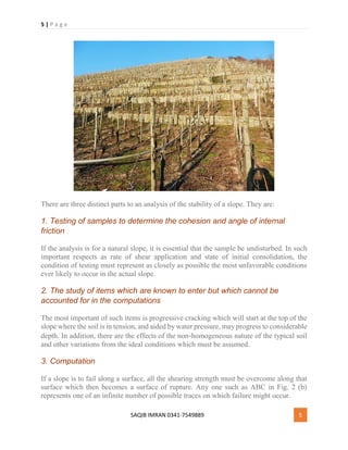 5 | P a g e
SAQIB IMRAN 0341-7549889 5
There are three distinct parts to an analysis of the stability of a slope. They are:
1. Testing of samples to determine the cohesion and angle of internal
friction
If the analysis is for a natural slope, it is essential that the sample be undisturbed. In such
important respects as rate of shear application and state of initial consolidation, the
condition of testing must represent as closely as possible the most unfavorable conditions
ever likely to occur in the actual slope.
2. The study of items which are known to enter but which cannot be
accounted for in the computations
The most important of such items is progressive cracking which will start at the top of the
slope where the soil is in tension, and aided by water pressure, may progress to considerable
depth. In addition, there are the effects of the non‐homogeneous nature of the typical soil
and other variations from the ideal conditions which must be assumed.
3. Computation
If a slope is to fail along a surface, all the shearing strength must be overcome along that
surface which then becomes a surface of rupture. Any one such as ABC in Fig. 2 (b)
represents one of an infinite number of possible traces on which failure might occur.
 