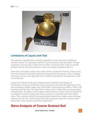 51 | P a g e
SAQIB IMRAN 0341-7549889 51
Limitations of Liquid Limit Test
The operations specified above shall be repeated for at least three trails at different
moisture content. The specimens shall be of such consistency that the number of drops
required to close the groove shall not be less than 15 and more than 35 the test should
proceed from the drier (more drops) to wetter (less drops) condition of the soil.
Some times soil tends to slide on the surface of the cup instead of flowing. If this occurs,
the results should be discarded and the test repeated until flowing does occur. If sliding
still occurs, the test is not applicable and it should be reported that the liquid limit could
not be obtained.
Liquid limit depends on the type of plant detritus contained, on the degree of
humification, and on the proportion of clay soil present. Generally the liquid limit of fen
peat according to Hobbs, ranges from 200 to 600% and bog peat from 800 to 1500% with
transition peats between. The liquid limit in other words is reduced by increasing degree
of humification. In addition as the organic content declines to lower values of liquid limit
are obtained. Usually fen peats have water content at or somewhat below their liquid
limits. This is because partially decomposed plant material has a higher cation exchange
capacity than any clay which occupies the pores, bog peats contain less mineral matter
and so their water contents exceed their liquid limits.
Sieve Analysis of Coarse Grained Soil
 