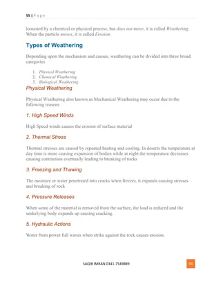 55 | P a g e
SAQIB IMRAN 0341-7549889 55
loosened by a chemical or physical process, but does not move, it is called Weathering.
When the particle moves, it is called Erosion.
Types of Weathering
Depending upon the mechanism and causes, weathering can be divided into three broad
categories
1. Physical Weathering
2. Chemical Weathering
3. Biological Weathering
Physical Weathering
Physical Weathering also known as Mechanical Weathering may occur due to the
following reasons
1. High Speed Winds
High Speed winds causes the erosion of surface material
2. Thermal Stress
Thermal stresses are caused by repeated heating and cooling. In deserts the temperature at
day time is more causing expansion of bodies while at night the temperature decreases
causing contraction eventually leading to breaking of rocks
3. Freezing and Thawing
The moisture or water penetrated into cracks when freezes, it expands causing stresses
and breaking of rock
4. Pressure Releases
When some of the material is removed from the surface, the load is reduced and the
underlying body expands up causing cracking.
5. Hydraulic Actions
Water from power full waves when strike against the rock causes erosion.
 