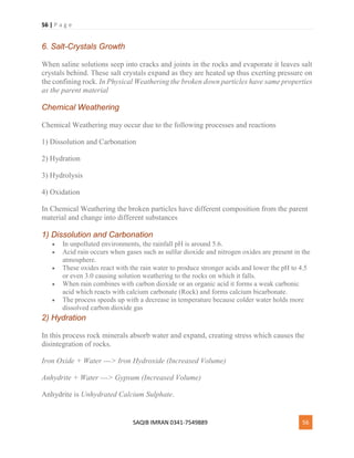 56 | P a g e
SAQIB IMRAN 0341-7549889 56
6. Salt-Crystals Growth
When saline solutions seep into cracks and joints in the rocks and evaporate it leaves salt
crystals behind. These salt crystals expand as they are heated up thus exerting pressure on
the confining rock. In Physical Weathering the broken down particles have same properties
as the parent material
Chemical Weathering
Chemical Weathering may occur due to the following processes and reactions
1) Dissolution and Carbonation
2) Hydration
3) Hydrolysis
4) Oxidation
In Chemical Weathering the broken particles have different composition from the parent
material and change into different substances
1) Dissolution and Carbonation
 In unpolluted environments, the rainfall pH is around 5.6.
 Acid rain occurs when gases such as sulfur dioxide and nitrogen oxides are present in the
atmosphere.
 These oxides react with the rain water to produce stronger acids and lower the pH to 4.5
or even 3.0 causing solution weathering to the rocks on which it falls.
 When rain combines with carbon dioxide or an organic acid it forms a weak carbonic
acid which reacts with calcium carbonate (Rock) and forms calcium bicarbonate.
 The process speeds up with a decrease in temperature because colder water holds more
dissolved carbon dioxide gas
2) Hydration
In this process rock minerals absorb water and expand, creating stress which causes the
disintegration of rocks.
Iron Oxide + Water ---> Iron Hydroxide (Increased Volume)
Anhydrite + Water ---> Gypsum (Increased Volume)
Anhydrite is Unhydrated Calcium Sulphate.
 
