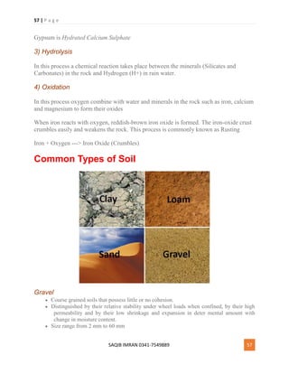 57 | P a g e
SAQIB IMRAN 0341-7549889 57
Gypsum is Hydrated Calcium Sulphate
3) Hydrolysis
In this process a chemical reaction takes place between the minerals (Silicates and
Carbonates) in the rock and Hydrogen (H+) in rain water.
4) Oxidation
In this process oxygen combine with water and minerals in the rock such as iron, calcium
and magnesium to form their oxides
When iron reacts with oxygen, reddish-brown iron oxide is formed. The iron-oxide crust
crumbles easily and weakens the rock. This process is commonly known as Rusting
Iron + Oxygen ---> Iron Oxide (Crumbles)
Common Types of Soil
Gravel
 Course grained soils that possess little or no cohesion.
 Distinguished by their relative stability under wheel loads when confined, by their high
permeability and by their low shrinkage and expansion in deter mental amount with
change in moisture content.
 Size range from 2 mm to 60 mm
 