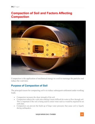 59 | P a g e
SAQIB IMRAN 0341-7549889 59
Compaction of Soil and Factors Affecting
Compaction
Compaction is the application of mechanical energy to a soil to rearrange the particles and
reduce the void ratio.
Purpose of Compaction of Soil
The principal reason for compacting soil is to reduce subsequent settlement under working
loads.
 Compaction increases the shear strength of the soil.
 Compaction reduces the voids ratio making it more difficult for water to flow through soil.
This is important if the soil is being used to retain water such as would be required for an
earth dam.
 Compaction can prevent the build up of large water pressures that cause soil to liquefy
during earthquakes.
 