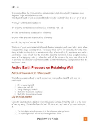 6 | P a g e
SAQIB IMRAN 0341-7549889 6
It is assumed that the problem is two dimensional, which theoretically requires a long
length of slope normal to the section.
The shear strength of soil is assumed to follow Mohr Coulomb's law Τ or s = c̕+ σ' tan φ̕
Where, c' ‐ effective unit cohesion
σ'= effective normal stress on the surface of rupture = (σ ‐ u)
σ ‐ total normal stress on the surface of rupture
u ‐ pore water pressure on the surface of rupture
φ̕= effective angle of internal friction.
The item of great importance is the loss of shearing strength which many clays show when
subjected to a large shearing strain. The stress‐strain curves for such clay show the stress
rising with increasing strain to a maximum value, after which it decreases and approaches
an ultimate value which may be much less than the maximum. Since a rupture surface
tends to develop progressively rather than with all the points at the same state of strain, it
is generally the ultimate value that should be used for the shearing strength rather than the
maximum value.
Active Earth Pressure on Retaining Wall
Active earth pressure on retaining wall:
The following cases of active earth pressure on cohesionless backfill will now be
considered:
1. Dry or moist backfill
2. Submerged backfill
3. Partly submerged backfill
4. Backfill with uniform surcharge
5. Backfill with sloping surcharge
Dry or moist backfill:
Consider an element at a depth z below the ground surface, When the wall is at the point
of moving away (Outwards) from the backfill, there are two kinds of pressure acting on
it.
1. The lateral (horizontal) pressure, it is the minimum principal stress.
2. The vertical pressure, it is the maximum principal stress.
 