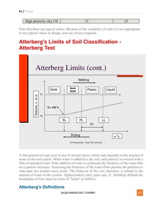 61 | P a g e
SAQIB IMRAN 0341-7549889 61
High plasticity clay CH 15 25
Note that these are typical values. Because of the variability of soils it is not appropriate
to use typical values in design, tests are always required.
Atterberg's Limits of Soil Classification -
Atterberg Test
A fine-gained soil can exist in any of several states; which state depends on the amount of
water in the soil system. When water is added to a dry soil, each particle is covered with a
film of adsorbed water. If the addition of water is continued, the thickness of the water film
on a particle increases. Increasing the thickness of the water films permits the particles to
slide past one another more easily. The behavior of the soil, therefore, is related to the
amount of water in the system. Approximately sixty years ago, A. Atterberg defined the
boundaries of four states in terms of "limits" as follows:
Atterberg's Definitions
 