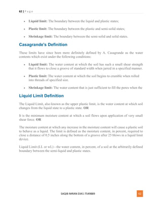 62 | P a g e
SAQIB IMRAN 0341-7549889 62
 Liquid limit: The boundary between the liquid and plastic states;
 Plastic limit: The boundary between the plastic and semi-solid states;
 Shrinkage limit: The boundary between the semi-solid and solid states.
Casagrande's Definition
These limits have since been more definitely defined by A. Casagrande as the water
contents which exist under the following conditions:
 Liquid limit: The water content at which the soil has such a small shear strength
that it flows to close a groove of standard width when jarred in a specified manner.
 Plastic limit: The water content at which the soil begins to crumble when rolled
into threads of specified size.
 Shrinkage limit: The water content that is just sufficient to fill the pores when the
Liquid Limit Definition
The Liquid Limit, also known as the upper plastic limit, is the water content at which soil
changes from the liquid state to a plastic state. OR
It is the minimum moisture content at which a soil flows upon application of very small
shear force. OR
The moisture content at which any increase in the moisture content will cause a plastic soil
to behave as a liquid. The limit is defined as the moisture content, in percent, required to
close a distance of 0.5 inches along the bottom of a groove after 25 blows in a liquid limit
device.
Liquid Limit (LL or wL) - the water content, in percent, of a soil at the arbitrarily defined
boundary between the semi-liquid and plastic states.
 