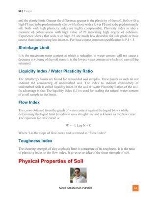 64 | P a g e
SAQIB IMRAN 0341-7549889 64
and the plastic limit. Greater the difference, greater is the plasticity of the soil. Soils with a
high PI tend to be predominantly clay, while those with a lower PI tend to be predominantly
silt. Soils with high plasticity index are highly compressible. Plasticity index in also a
measure of cohesiveness with high value of PI indicating high degree of cohesion.
Experience shows that soils with high P.I are much less desirable for sub grade or base
course than those having less indexes. For base course common specification is P.I < 3.
Shrinkage Limit
It is the maximum water content at which a reduction in water content will not cause a
decrease in volume of the soil mass. It is the lowest water content at which soil can still be
saturated.
Liquidity Index / Water Plasticity Ratio
The Atterberg's limits are found for remoulded soil samples. These limits as such do not
indicate the consistency of undisturbed soil. The index to indicate consistency of
undisturbed soils is called liquidity index of the soil or Water Plasticity Ration of the soil.
Its advantage is that The liquidity index (LI) is used for scaling the natural water content
of a soil sample to the limits.
Flow Index
The curve obtained from the graph of water content against the log of blows while
determining the liquid limit lies almost on a straight line and is known as the flow curve.
The equation for flow curve is:
W = - If Log N + C
Where 'If is the slope of flow curve and is termed as "Flow Index"
Toughness Index
The shearing strength of clay at plastic limit is a measure of its toughness. It is the ratio
of plasticity index to the flow index. It gives us an idea of the shear strength of soil.
Physical Properties of Soil
 