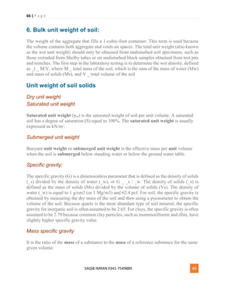 66 | P a g e
SAQIB IMRAN 0341-7549889 66
6. Bulk unit weight of soil:
The weight of the aggregate that fills a 1-cubic-foot container. This term is used because
the volume contains both aggregate and voids air spaces. The total unit weight (also known
as the wet unit weight) should only be obtained from undisturbed soil specimens, such as
those extruded from Shelby tubes or on undisturbed block samples obtained from test pits
and trenches. The first step in the laboratory testing is to determine the wet density, defined
as _t _ M/V, where M _ total mass of the soil, which is the sum of the mass of water (Mw)
and mass of solids (Ms), and V _ total volume of the soil
Unit weight of soil solids
Dry unit weight
Saturated unit weight
Saturated unit weight (γsat) is the saturated weight of soil per unit volume. A saturated
soil has a degree of saturation (S) equal to 100%. The saturated unit weight is usually
expressed as kN/m3
.
Submerged unit weight
Buoyant unit weight or submerged unit weight is the effective mass per unit volume
when the soil is submerged below standing water or below the ground water table.
Specific gravity:
The specific gravity (G) is a dimensionless parameter that is defined as the density of solids
(_s) divided by the density of water (_w), or G _ _s / _w. The density of solids (_s) is
defined as the mass of solids (Ms) divided by the volume of solids (Vs). The density of
water (_w) is equal to 1 g/cm3 (or 1 Mg/m3) and 62.4 pcf. For soil, the specific gravity is
obtained by measuring the dry mass of the soil and then using a pycnometer to obtain the
volume of the soil. Because quartz is the most abundant type of soil mineral, the specific
gravity for inorganic soil is often assumed to be 2.65. For clays, the specific gravity is often
assumed to be 2.70 because common clay particles, such as montmorillonite and illite, have
slightly higher specific gravity value.
Mass specific gravity
It is the ratio of the mass of a substance to the mass of a reference substance for the same
given volume.
 