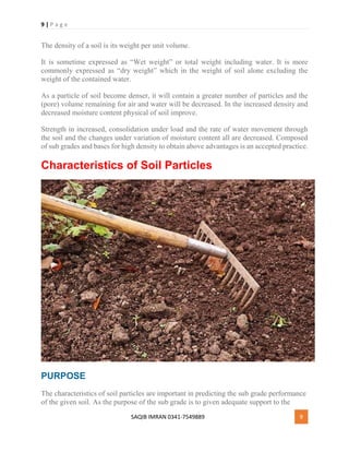 9 | P a g e
SAQIB IMRAN 0341-7549889 9
The density of a soil is its weight per unit volume.
It is sometime expressed as “Wet weight” or total weight including water. It is more
commonly expressed as “dry weight” which in the weight of soil alone excluding the
weight of the contained water.
As a particle of soil become denser, it will contain a greater number of particles and the
(pore) volume remaining for air and water will be decreased. In the increased density and
decreased moisture content physical of soil improve.
Strength in increased, consolidation under load and the rate of water movement through
the soil and the changes under variation of moisture content all are decreased. Composed
of sub grades and bases for high density to obtain above advantages is an accepted practice.
Characteristics of Soil Particles
PURPOSE
The characteristics of soil particles are important in predicting the sub grade performance
of the given soil. As the purpose of the sub grade is to given adequate support to the
 