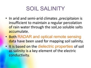 SOIL SALINITY
• In arid and semi-arid climates ,precipitaion is
insufficient to maintain a regular percolation
of rain water through the soil,so soluble salts
accumulate.
• Both RADAR and optical remote sensing
data have been used for mapping soil salinity.
• It is based on the dielectric properties of soil
as salinity is a key element of the electric
conductivity.
 