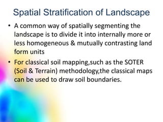 Spatial Stratification of Landscape
• A common way of spatially segmenting the
landscape is to divide it into internally more or
less homogeneous & mutually contrasting land
form units
• For classical soil mapping,such as the SOTER
(Soil & Terrain) methodology,the classical maps
can be used to draw soil boundaries.
 