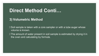 Direct Method Conti…
3) Volumetric Method
Soil sample is taken with a core sampler or with a tube auger whose
volume is known.
The amount of water present in soil sample is estimated by drying it in
the oven and calculating by formula.
 