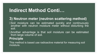 Indirect Method Conti…
3) Neutron meter (neutron scattering method)
Soil moisture can be estimated quickly and continuously
another with neutron moisture meter without disturbing the
soil.
Another advantage is that soil moisture can be estimated
from large volume of soil.
Principle
This method is based use radioactive material for measuring soil
moisture.
 