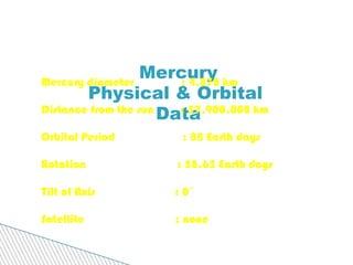 Mercury Physical & Orbital  Data Mercury diameter  : 4,878 km Distance from the sun  : 57,900,000 km Orbital Period  : 88 Earth days Rotation  : 58.65 Earth days Tilt of Axis  : 0˚ Satellite  : none   