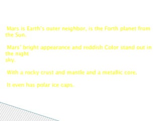 Mars Mars is Earth’s outer neighbor, is the Forth planet from the Sun.  Mars’ bright appearance and reddish Color stand out in the night sky. With a rocky crust and mantle and a metallic core.  It even has polar ice caps.  